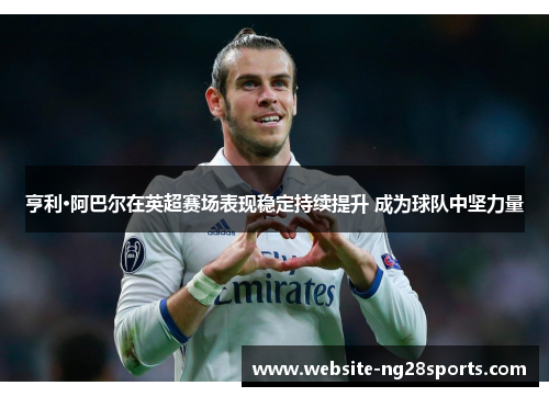 亨利·阿巴尔在英超赛场表现稳定持续提升 成为球队中坚力量