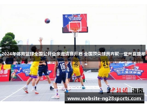 2024年体育篮球全国公开业余邀请赛开启 全国顶尖球员齐聚一堂共襄盛举