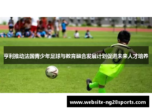 亨利推动法国青少年足球与教育融合发展计划促进未来人才培养