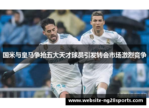 国米与皇马争抢五大天才球员引发转会市场激烈竞争