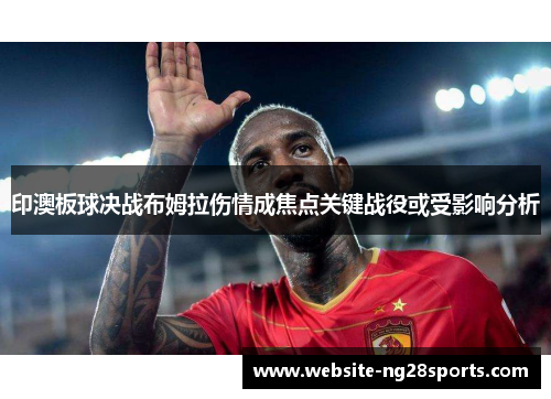 印澳板球决战布姆拉伤情成焦点关键战役或受影响分析