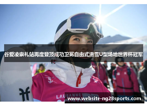 谷爱凌崇礼站再度登顶成功卫冕自由式滑雪U型场地世界杯冠军 谷爱凌崇礼站再度登顶成功卫冕自由式滑雪U型场地世界杯冠军