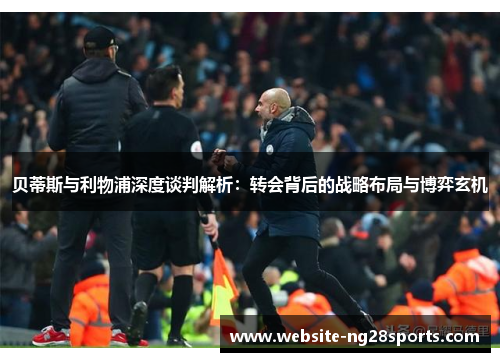 贝蒂斯与利物浦深度谈判解析:转会背后的战略布局与博弈玄机 贝蒂斯与利物浦深度谈判解析:转会背后的战略布局与博弈玄机