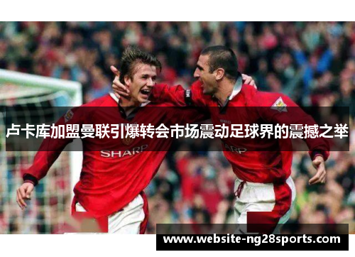 卢卡库加盟曼联引爆转会市场震动足球界的震撼之举 卢卡库加盟曼联引爆转会市场震动足球界的震撼之举