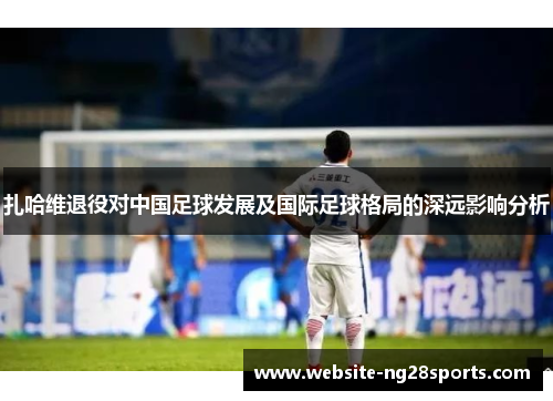 扎哈维退役对中国足球发展及国际足球格局的深远影响分析 扎哈维退役对中国足球发展及国际足球格局的深远影响分析