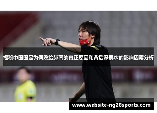 揭秘中国国足为何败给越南的真正原因和背后深层次的影响因素分析 揭秘中国国足为何败给越南的真正原因和背后深层次的影响因素分析