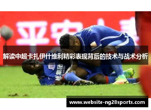 解读中超卡扎伊什维利精彩表现背后的技术与战术分析 解读中超卡扎伊什维利精彩表现背后的技术与战术分析