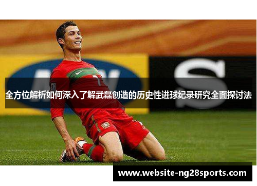 全方位解析如何深入了解武磊创造的历史性进球纪录研究全面探讨法 全方位解析如何深入了解武磊创造的历史性进球纪录研究全面探讨法