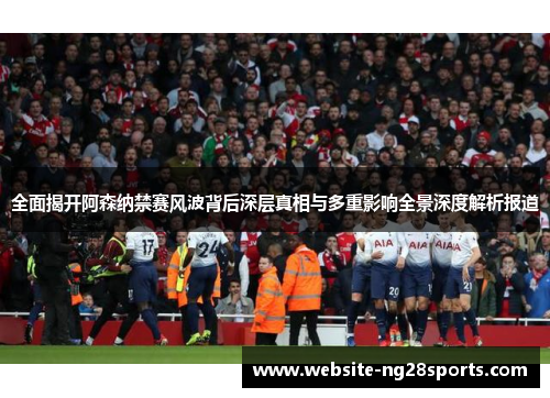 全面揭开阿森纳禁赛风波背后深层真相与多重影响全景深度解析报道