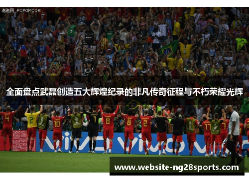 全面盘点武磊创造五大辉煌纪录的非凡传奇征程与不朽荣耀光辉