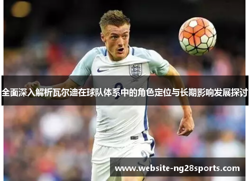 全面深入解析瓦尔迪在球队体系中的角色定位与长期影响发展探讨