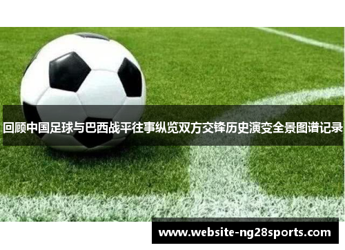 回顾中国足球与巴西战平往事纵览双方交锋历史演变全景图谱记录 回顾中国足球与巴西战平往事纵览双方交锋历史演变全景图谱记录