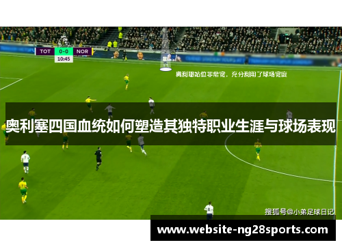 奥利塞四国血统如何塑造其独特职业生涯与球场表现