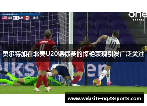 奥尔特加在北美U20锦标赛的惊艳表现引发广泛关注