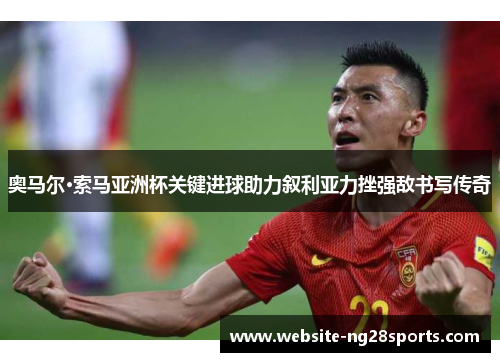 奥马尔·索马亚洲杯关键进球助力叙利亚力挫强敌书写传奇