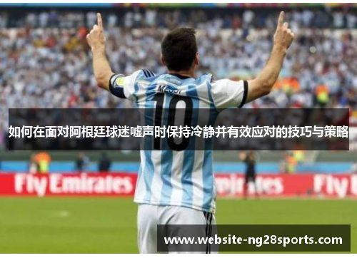 如何在面对阿根廷球迷嘘声时保持冷静并有效应对的技巧与策略 如何在面对阿根廷球迷嘘声时保持冷静并有效应对的技巧与策略
