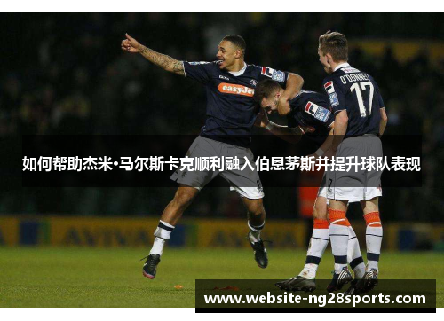 如何帮助杰米·马尔斯卡克顺利融入伯恩茅斯并提升球队表现 如何帮助杰米·马尔斯卡克顺利融入伯恩茅斯并提升球队表现