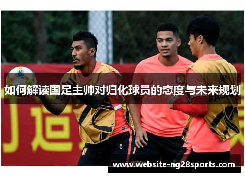 如何解读国足主帅对归化球员的态度与未来规划
