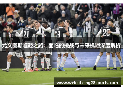 尤文图斯崛起之路:面临的挑战与未来机遇深度解析 尤文图斯崛起之路:面临的挑战与未来机遇深度解析