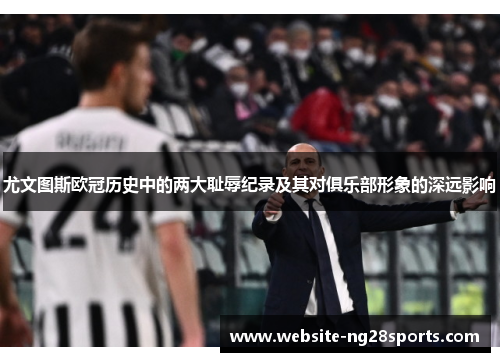 尤文图斯欧冠历史中的两大耻辱纪录及其对俱乐部形象的深远影响