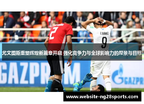 尤文图斯重塑辉煌新篇章开启 强化竞争力与全球影响力的愿景与目标